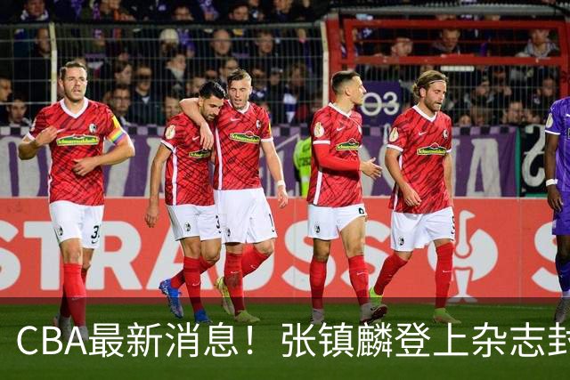 CBA最新消息！张镇麟登上杂志封面，山东欲内外线补强，广厦续约两大锋线
